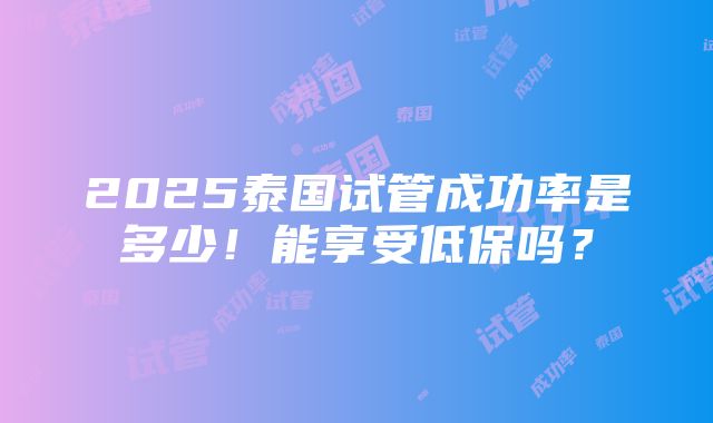 2025泰国试管成功率是多少！能享受低保吗？