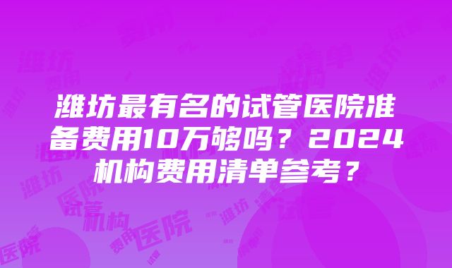 潍坊最有名的试管医院准备费用10万够吗？2024机构费用清单参考？