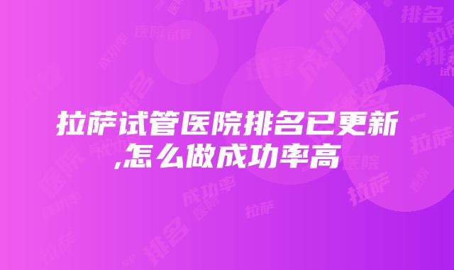 拉萨试管医院排名已更新,怎么做成功率高