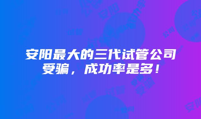 安阳最大的三代试管公司受骗，成功率是多！