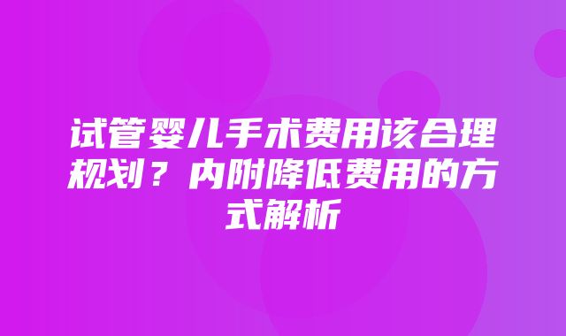 试管婴儿手术费用该合理规划？内附降低费用的方式解析