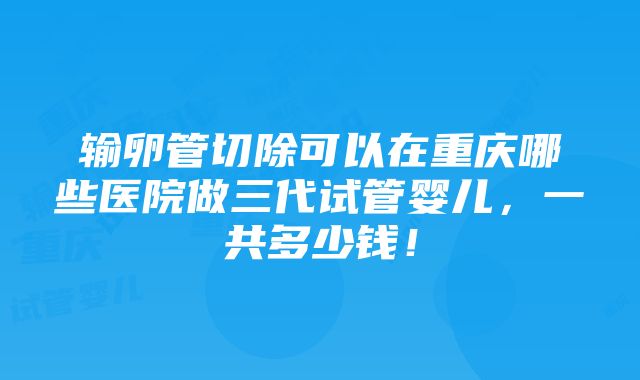 输卵管切除可以在重庆哪些医院做三代试管婴儿，一共多少钱！