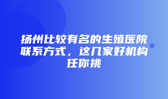 扬州比较有名的生殖医院联系方式，这几家好机构任你挑