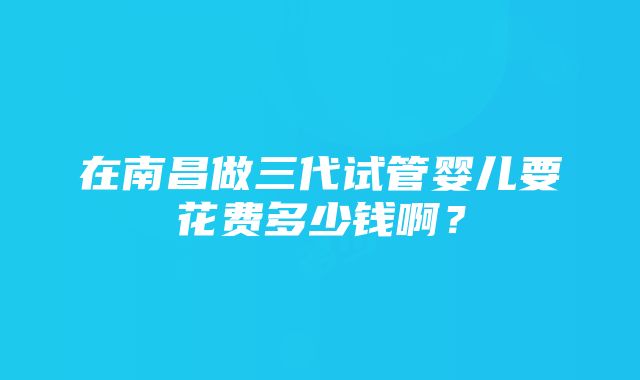 在南昌做三代试管婴儿要花费多少钱啊？