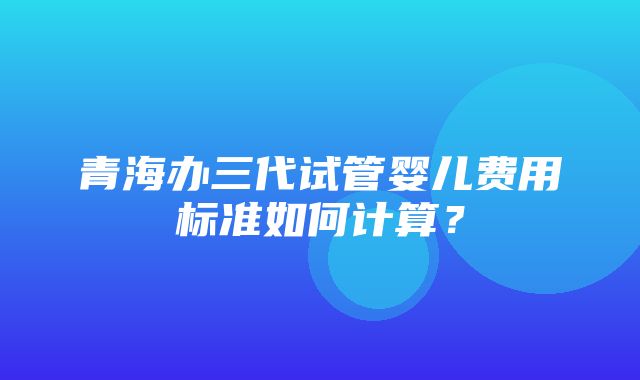 青海办三代试管婴儿费用标准如何计算？