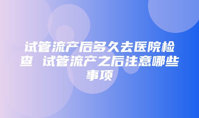 试管流产后多久去医院检查 试管流产之后注意哪些事项