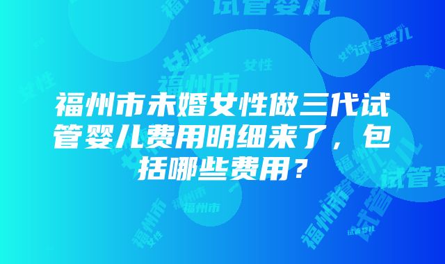 福州市未婚女性做三代试管婴儿费用明细来了，包括哪些费用？