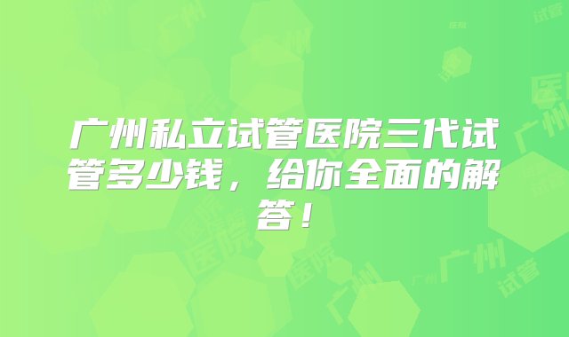 广州私立试管医院三代试管多少钱，给你全面的解答！