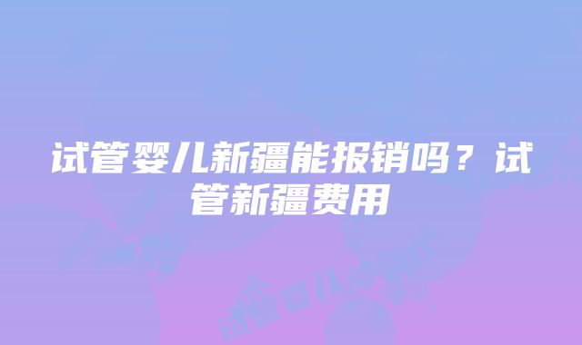 试管婴儿新疆能报销吗？试管新疆费用