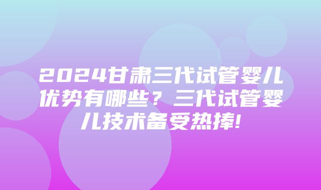 2024甘肃三代试管婴儿优势有哪些？三代试管婴儿技术备受热捧!