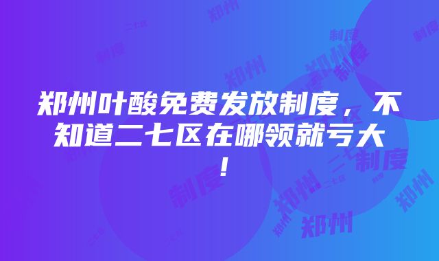 郑州叶酸免费发放制度，不知道二七区在哪领就亏大！