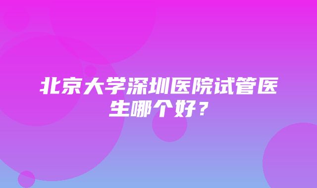 北京大学深圳医院试管医生哪个好？