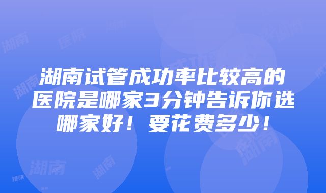 湖南试管成功率比较高的医院是哪家3分钟告诉你选哪家好！要花费多少！