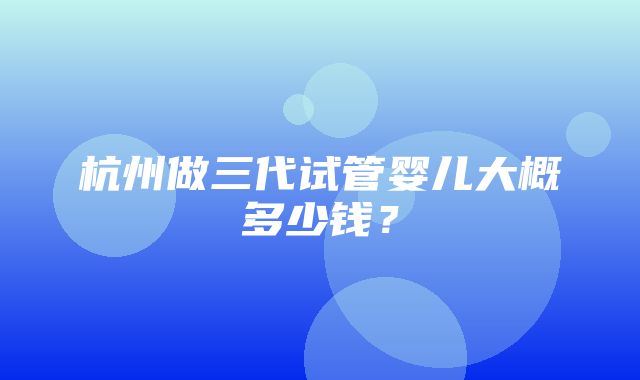 杭州做三代试管婴儿大概多少钱？