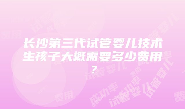 长沙第三代试管婴儿技术生孩子大概需要多少费用？