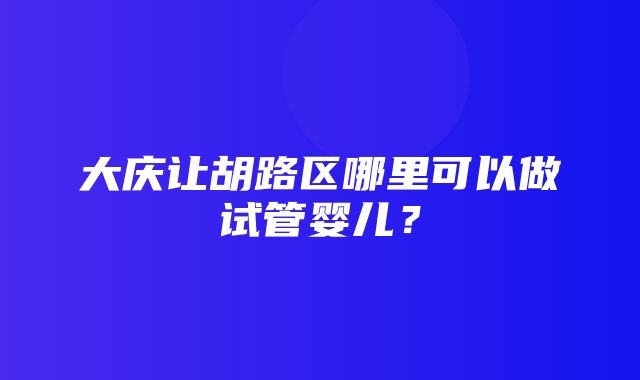 大庆让胡路区哪里可以做试管婴儿？