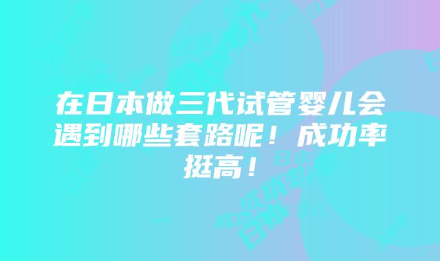 在日本做三代试管婴儿会遇到哪些套路呢！成功率挺高！