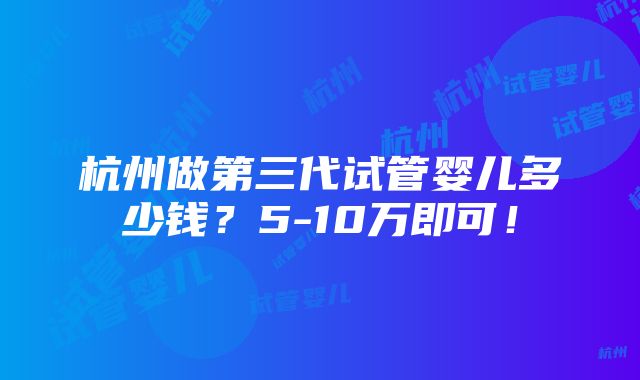 杭州做第三代试管婴儿多少钱？5-10万即可！