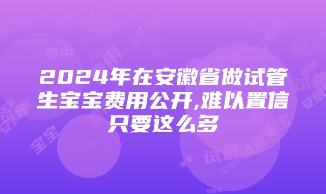 2024年在安徽省做试管生宝宝费用公开,难以置信只要这么多