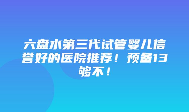 六盘水第三代试管婴儿信誉好的医院推荐！预备13够不！