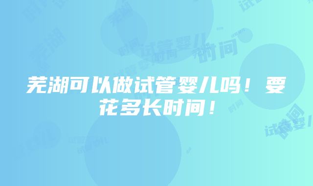 芜湖可以做试管婴儿吗！要花多长时间！