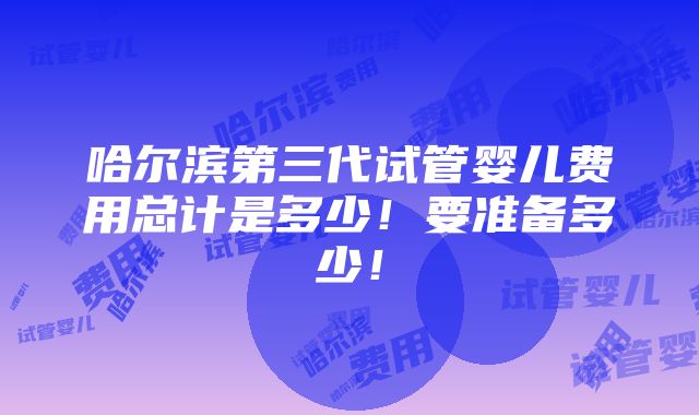 哈尔滨第三代试管婴儿费用总计是多少！要准备多少！