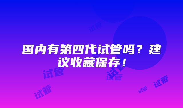 国内有第四代试管吗？建议收藏保存！