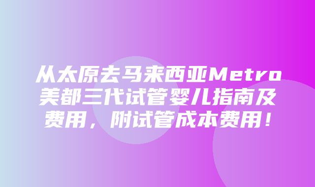 从太原去马来西亚Metro美都三代试管婴儿指南及费用，附试管成本费用！