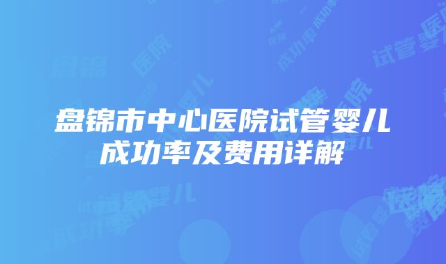 盘锦市中心医院试管婴儿成功率及费用详解