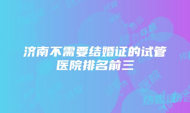 济南不需要结婚证的试管医院排名前三