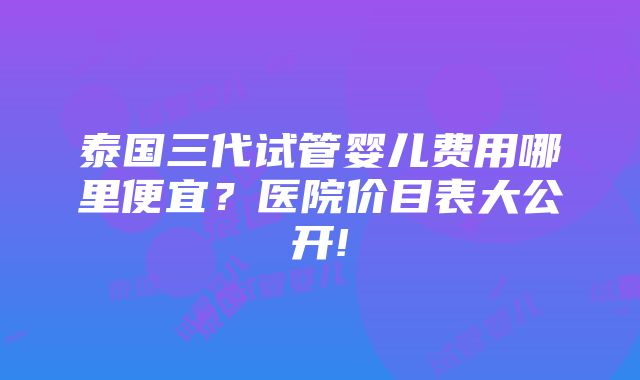 泰国三代试管婴儿费用哪里便宜？医院价目表大公开!