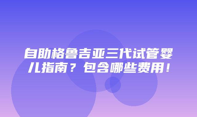 自助格鲁吉亚三代试管婴儿指南？包含哪些费用！