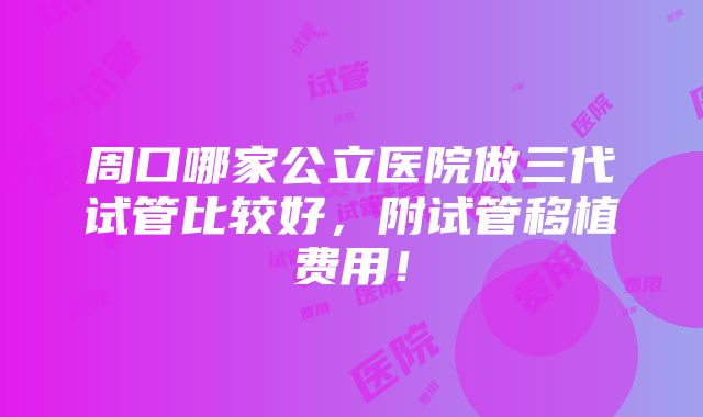 周口哪家公立医院做三代试管比较好，附试管移植费用！