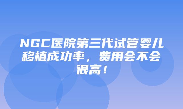 NGC医院第三代试管婴儿移植成功率，费用会不会很高！