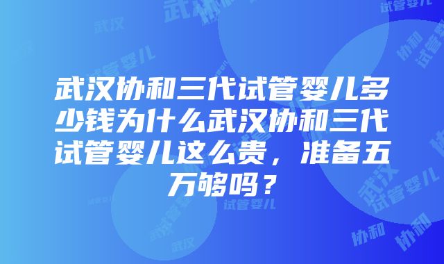 武汉协和三代试管婴儿多少钱为什么武汉协和三代试管婴儿这么贵，准备五万够吗？