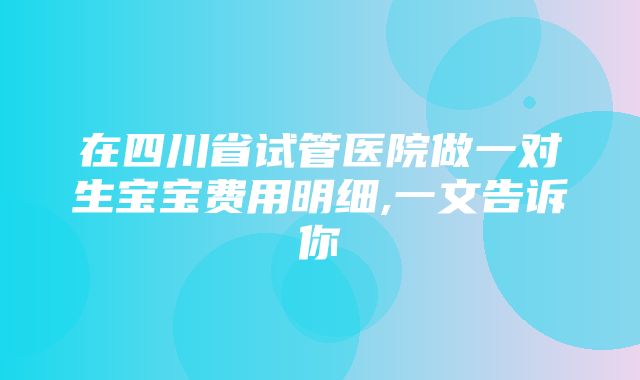 在四川省试管医院做一对生宝宝费用明细,一文告诉你