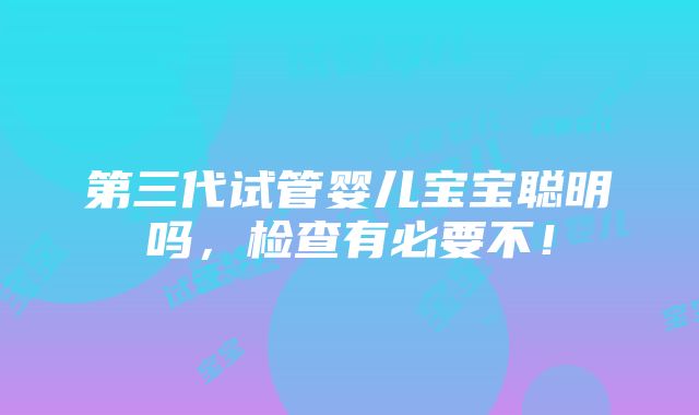 第三代试管婴儿宝宝聪明吗，检查有必要不！