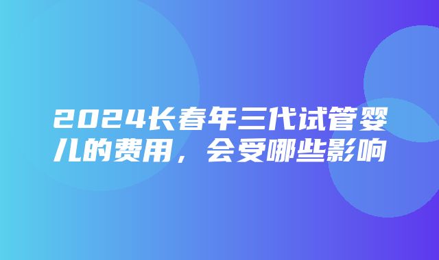 2024长春年三代试管婴儿的费用，会受哪些影响