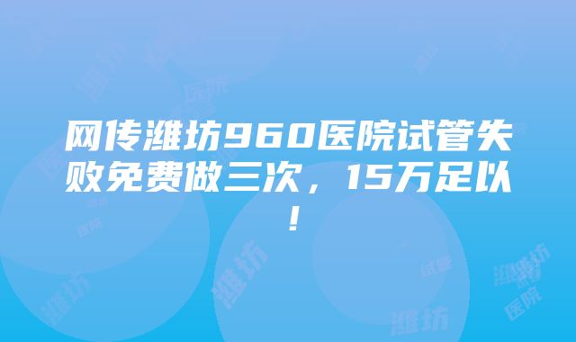 网传潍坊960医院试管失败免费做三次，15万足以！