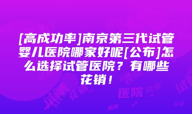 [高成功率]南京第三代试管婴儿医院哪家好呢[公布]怎么选择试管医院？有哪些花销！