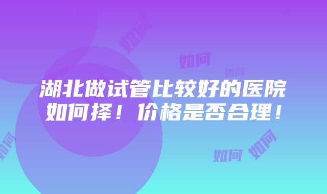 湖北做试管比较好的医院如何择！价格是否合理！