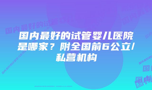 国内最好的试管婴儿医院是哪家？附全国前6公立/私营机构