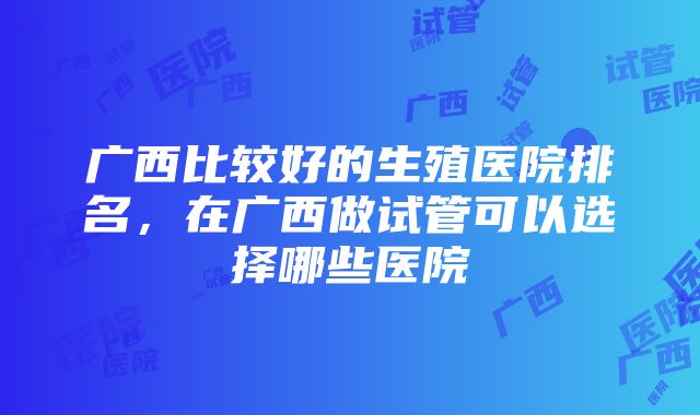 广西比较好的生殖医院排名，在广西做试管可以选择哪些医院