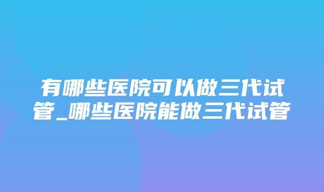 有哪些医院可以做三代试管_哪些医院能做三代试管