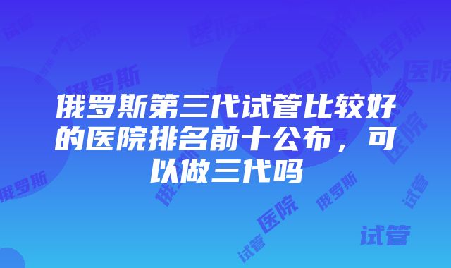 俄罗斯第三代试管比较好的医院排名前十公布，可以做三代吗