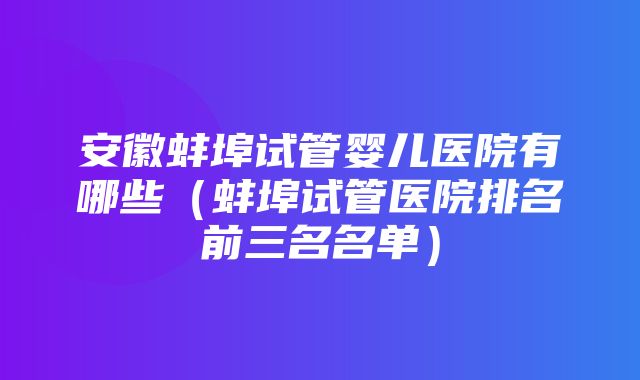 安徽蚌埠试管婴儿医院有哪些（蚌埠试管医院排名前三名名单）