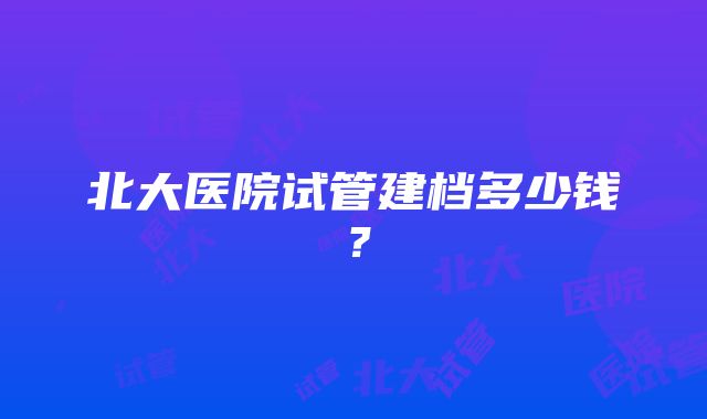 北大医院试管建档多少钱？