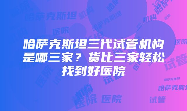 哈萨克斯坦三代试管机构是哪三家？货比三家轻松找到好医院