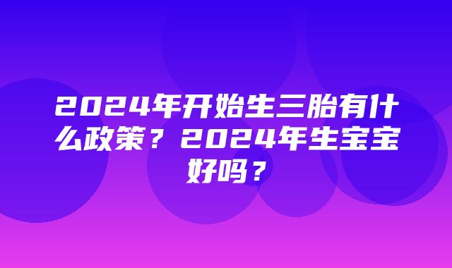 2024年开始生三胎有什么政策？2024年生宝宝好吗？