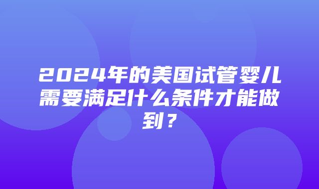 2024年的美国试管婴儿需要满足什么条件才能做到？